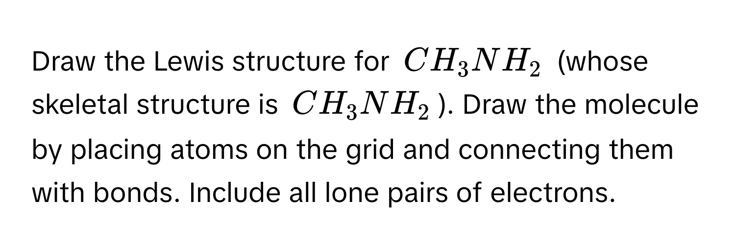 Draw the Lewis structure for $CH_3NH_2$ (whose skeletal structure is $CH_3NH_2$). Draw the molecule by placing atoms on the grid and connecting them with bonds. Include all lone pairs of electrons.