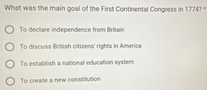 What was the main goal of the First Continental Congress in 1774? *
To declare independence from Britain
To discuss British citizens' rights in America
To establish a national education system
To create a new constitution