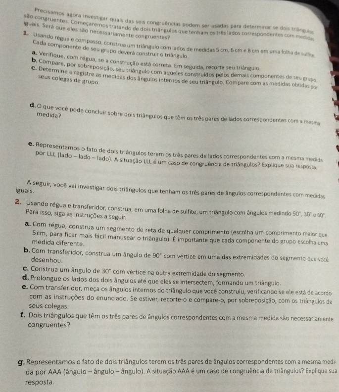 Precisamos agora investigar quais das seis congruências podem ser usadas para determinar se dois triânguiss
são congruentes. Começaremos tratando de dois triângulos que tenham os três lados correspondentes com medioa
iguais. Será que eles são necessariamente congruentes?
1.  Usando régua e compasso, construa um triângulo com lados de medidas 5 cm, 6 cm e 8 cm em uma folha de sulfise
Cada componente de seu grupo deverá construir o triângulo.
a Verifique, com régua, se a construção está correta. Em seguida, recorte seu triângulo.
b. Compare, por sobreposição, seu triângulo com aqueles construídos pelos demais componentes de seu grupo
c. Determine e registre as medidas dos ângulos internos de seu triângulo. Compare com as medidas obtidas por
seus colegas de grupo.
medida?
d.O que você pode concluir sobre dois triângulos que têm os três pares de lados correspondentes com a mesma
e. Representamos o fato de dois triângulos terem os três pares de lados correspondentes com a mesma medida
por LLL (lado - lado ~ lado). A situação LLL é um caso de congruência de triângulos? Explique sua resposta
A seguir, você vai investigar dois triângulos que tenham os três pares de ângulos correspondentes com medidas
iguais.
2. Usando régua e transferidor, construa, em uma folha de sulfite, um triângulo com ângulos medindo 90°,30° e 60°.
Para isso, siga as instruções a seguir.
a. Com régua, construa um segmento de reta de qualquer comprimento (escolha um comprimento maior que
5cm, para ficar mais fácil manusear o triângulo). É importante que cada componente do grupo escolha uma
medida diferente.
b. Com transferidor, construa um ângulo de 90° com vértice em uma das extremidades do segmento que você
desenhou
c. Construa um ângulo de 30° com vértice na outra extremidade do segmento.
d. Prolongue os lados dos dois ângulos até que eles se intersectem, formando um triângulo.
e. Com transferidor, meça os ângulos internos do triângulo que você construiu, verificando se ele está de acordo
com as instruções do enunciado. Se estiver, recorte-o e compare-o, por sobreposição, com os triângulos de
seus colegas.
f. Dois triângulos que têm os três pares de ângulos correspondentes com a mesma medida são necessariamente
congruentes?
g. Representamos o fato de dois triângulos terem os três pares de ângulos correspondentes com a mesma medi-
da por AAA (ângulo - ângulo - ângulo). A situação AAA é um caso de congruência de triângulos? Explique sua
resposta.