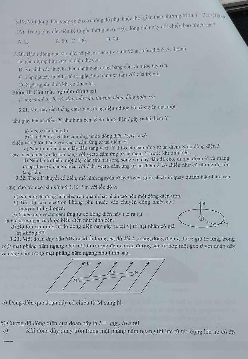 Một dòng điện xoay chiều có cường độ phụ thuộc thời gian theo phương trình: i=2cos (100π r)
(A). Trong giây đầu tiên kể từ gốc thời gian (t=0) , dòng điện này đổi chiều bao nhiêu lần?
A. 2. B. 50. C. 100. D. 99.
3.20. Hành động nào sau đây vi phạm các quy định về an toàn điện? A. Tránh
lại gần những khu vực có điện thể cao.
B. Vệ sinh các thiết bị điện dang hoạt động bằng cồn và nước tẩy rứa.
C. Lắp đặt các thiết bị đóng ngắt điện tránh xa tầm với của trẻ em.
D. Ngắt nguồn điện khi có thiên tai.
Phần II. Câu trắc nghiệm đúng sai
Trong mỗi ỷ a), b), c), d) ở mỗi câu, thí sinh chọn đủng hoặc sai.
3.21. Một dây dẫn thẳng dài, mang dòng điện / được bố trí xuyên qua một
tấm giấy bìa tại điểm X như hình bên. vector B do dòng điện / gây ra tại điểm Y
a) Vectơ cảm ứng từ
b) Tại điểm Z, vectơ cảm ứng từ do dòng điện / gây ra có
chiều và độ lớn bằng với vectơ cảm ứng từ tại điểm Y.
c) Nếu tịnh tiến đoạn dây dẫn sang vị trí Y thì vectơ cảm ứng từ tại điểm X do dòng điện /
gây ra có chiều và độ lớn bằng với vectơ cảm ứng từ tại điểm Y trước khi tịnh tiến.
d) Nếu bố trí thêm một dây dẫn thứ hai song song với dây dẫn đã cho, đi qua điểm Y và mang
dòng điện /¢ cùng chiều với / thì vectơ cảm ứng từ tại điểm Z có chiều như cũ nhưng độ lớn
tăng lên.
3.22. Theo lí thuyết cổ điển, mô hình nguyên tử hydrogen gồm electron quay quanh hạt nhân trên
quỹ đạo tròn có bán kính 5,3.10^(-11) m với tốc độ v.
a) Sự chuyển động của electron quanh hạt nhân tạo nên một dòng điện tròn.
b) Tốc độ của electron không phụ thuộc vào chuyển động nhiệt của B
nguyên tử hydrogen.
c) Chiều của vectơ cảm ứng từ do dòng điện này tạo ra tại
tâm của nguyên tử được biểu diễn như hình bên.
④
d) Độ lớn cảm ứng từ do dòng điện này gây ra tại vị trí hạt nhân có giá
r
trị không đổi.
3.23. Một doạn dây dẫn MN có khối lượng m, độ dài L, mang dòng điện /, được giữ lơ lừng trong
một mặt phẳng nằm ngang nhờ một từ trường đều có các đường sức từ hợp một góc θ với đoạn dây
và cũng nằm trong mặt phẳng nằm ngang như hình sau.
a) Dòng điện qua đoạn dây có chiều từ M sang N.
b) Cường độ dòng điện qua đoạn dây là I=_ mg. B Lsin θ
c) Khi đoạn dây quay tròn trong mặt phẳng nằm ngang thì lực từ tác dụng lên nó có độ
_