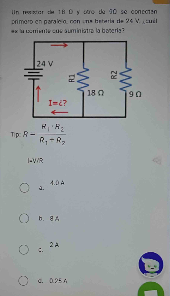 Un resistor de 18 Ω y otro de 9Ω se conectan
primero en paralelo, con una batería de 24 V. ¿cuál
es la corriente que suministra la batería?
Tip: R=frac R_1· R_2R_1+R_2
I=V/R
4.0 A
a.
b. 8 A
2 A
C.
d. 0.25 A