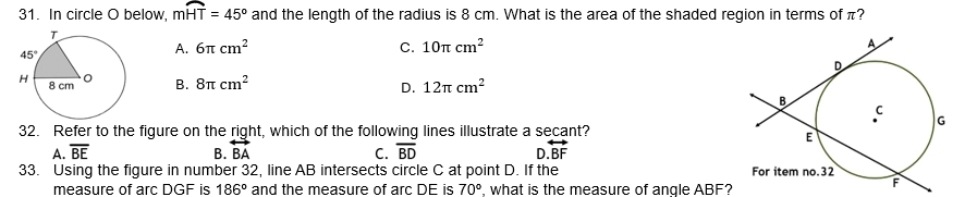 In circle O below, mwidehat HT=45° and the length of the radius is 8 cm. What is the area of the shaded region in terms of π?
A. 6π cm^2 C. 10π cm^2
B. 8π cm^2 12π cm^2
D.
32. Refer to the figure on the right, which of the following lines illustrate a secant?
A. overline BE B. overleftrightarrow BA C. overline BD D overleftrightarrow BF
33. Using the figure in number 32, line AB intersects circle C at point D. If the 
measure of arc DGF is 186° and the measure of arc DE is 70° , what is the measure of angle ABF?