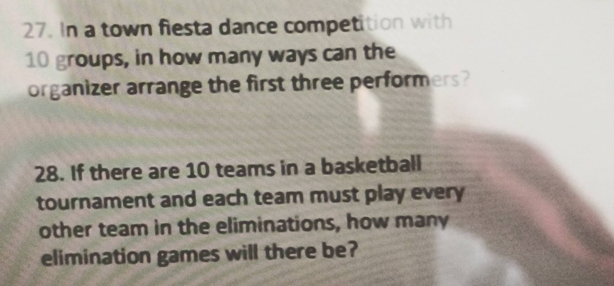 In a town fiesta dance competition with
10 groups, in how many ways can the 
organizer arrange the first three performers? 
28. If there are 10 teams in a basketball 
tournament and each team must play every 
other team in the eliminations, how many 
elimination games will there be?