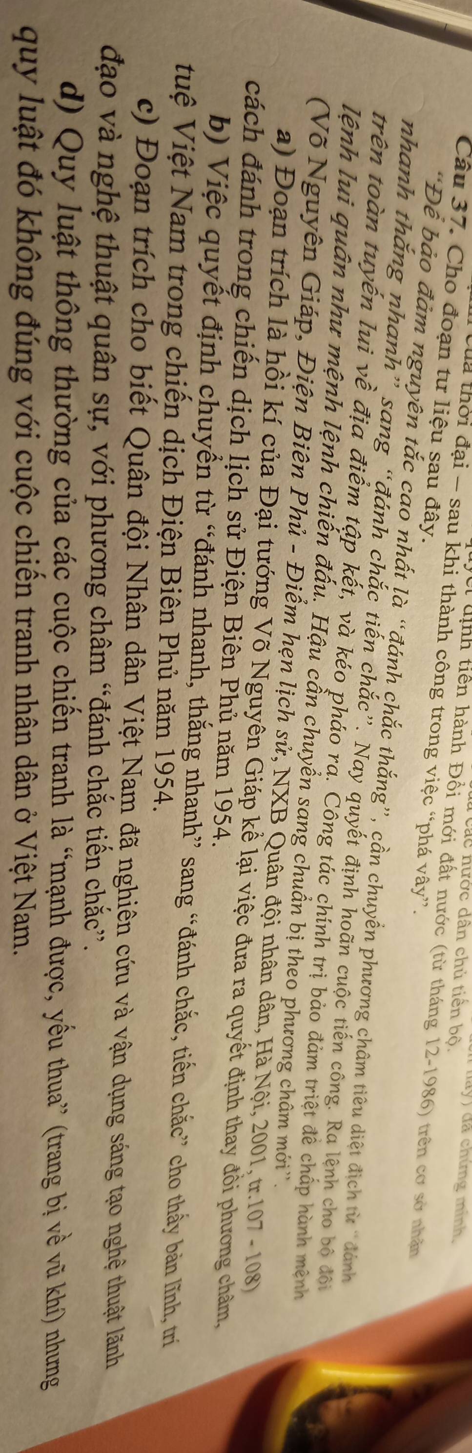 da y  đã chúng minh,
Các nước dân chủ tiến bộ.
Câu 37. Cho đoạn tư liệu sau đây.
Ca thời đại - sau khi thành công trong việc “phá vây”.
Vei định tiền hành Đổi mới đất nước (từ tháng 12-1986) trên cơ sở nhân
“Để bảo đảm nguyên tắc cao nhất là “đánh chắc thắng”, cần chuyển phương châm tiêu diệt địch từ “đánh
nhanh thắng nhanh” sang “đánh chắc tiến chắc”. Nay quyết định hoãn cuộc tiến công. Ra lệnh cho bộ đội
trên toàn tuyến lui về địa điểm tập kết, và kéo pháo rả. Cổng tác chính trị bảo đảm triệt để chấp hành mệnh
lệnh lui quân như mệnh lệnh chiến đấu. Hậu cần chuyển sang chuẩn bị theo phương châm mới''.
(Võ Nguyên Giáp, Điện Biên Phủ - Điểm hẹn lịch sử, NXB Quân đội nhân dân, Hà Nội, 2001, tr.107 - 108)
a) Đoạn trích là hồi kí của Đại tướng Võ Nguyên Giáp kể lại việc đưa ra quyết định thay đồi phương châm,
cách đánh trong chiến dịch lịch sử Điện Biên Phủ năm 1954.
b) Việc quyết định chuyển từ “đánh nhanh, thắng nhanh” sang “đánh chắc, tiến chắc” cho thấy bản lĩnh, trí
tuệ Việt Nam trong chiến dịch Điện Biên Phủ năm 1954.
c) Đoạn trích cho biết Quân đội Nhân dân Việt Nam đã nghiên cứu và vận dụng sáng tạo nghệ thuật lãnh
đạo và nghệ thuật quân sự, với phương châm “đánh chắc tiến chắc”.
d) Quy luật thông thường của các cuộc chiến tranh là “mạnh được, yếu thua” (trang bị về vũ khí) nhưng
quy luật đó không đúng với cuộc chiến tranh nhân dân ở Việt Nam.