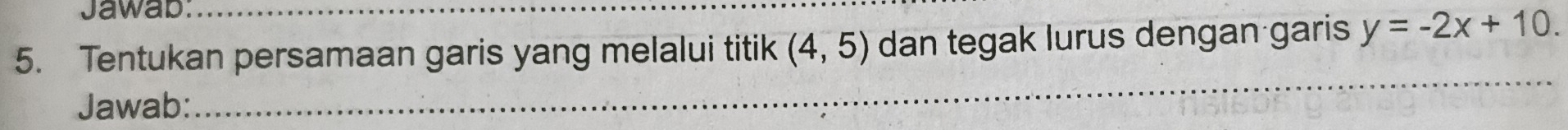 Jawab: 
5. Tentukan persamaan garis yang melalui titik (4,5) dan tegak lurus dengan garis y=-2x+10. 
Jawab: