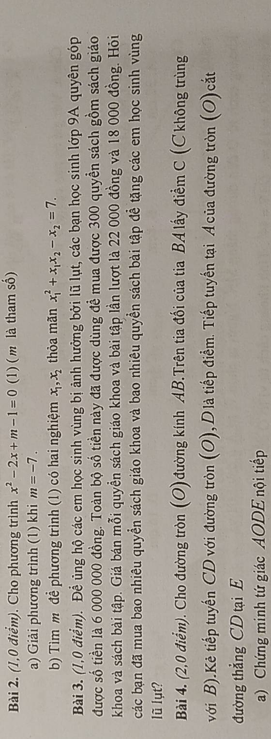 (1,0 điểm). Cho phương trình x^2-2x+m-1=0 (1) ( m là tham số) 
a) Giải phương trình (1) khi m=-7. 
b) Tìm m để phương trình (1) có hai nghiệm x_1, x_2 thỏa mãn x_1^(2+x_1)x_2-x_2=7. 
Bài 3. (1,0 điểm). Để ủng hộ các em học sinh vùng bị ảnh hưởng bởi lũ lụt, các bạn học sinh lớp 9A quyên góp 
được số tiền là 6 000 000 đồng. Toàn bộ số tiền này đã được dùng để mua được 300 quyền sách gồm sách giáo 
khoa và sách bài tập. Giá bán mỗi quyền sách giáo khoa và bài tập lần lượt là 22 000 đồng và 18 000 đồng. Hỏi 
các bạn đã mua bao nhiêu quyển sách giáo khoa và bao nhiêu quyền sách bài tập để tặng các em học sinh vùng 
lũ lụt? 
Bài 4. (2,0 điểm). Cho đường tròn (O)đường kính AB.Trên tia đối của tia BA lấy điểm C (Ckhông trùng 
với B).Kẻ tiếp tuyến CD với đường tròn (O), Dlà tiếp điểm. Tiếp tuyến tại Acủa đường tròn (O)cắt 
đường thẳng CD tại E 
a) Chứng minh tứ giác AODE nội tiếp