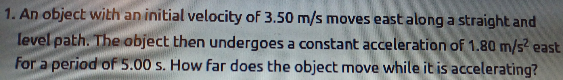 An object with an initial velocity of 3.50 m/s moves east along a straight and
level path. The object then undergoes a constant acceleration of 1.80m/s^2 east
for a period of 5.00 s. How far does the object move while it is accelerating?