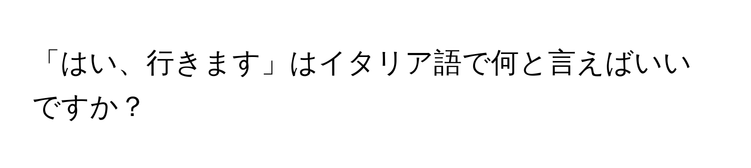 「はい、行きます」はイタリア語で何と言えばいいですか？