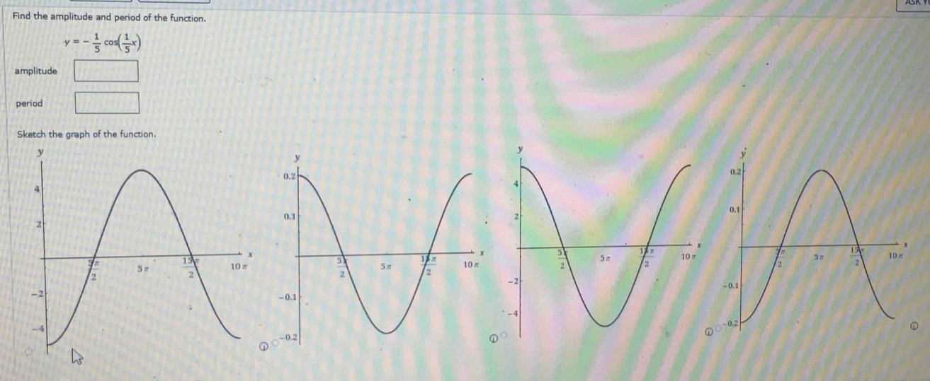 Find the amplitude and period of the function.
y=- 1/5 cos ( 1/5 x)
amplitude sqrt(a)+sqrt(a)
period □
Sketch the graph of the function.