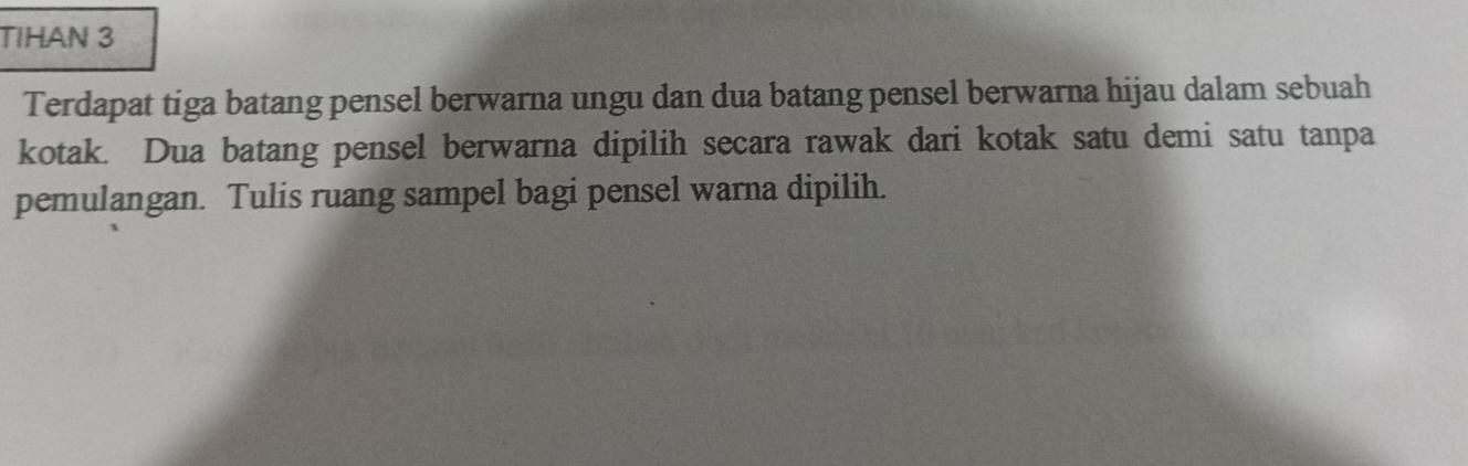 TIHAN 3 
Terdapat tiga batang pensel berwarna ungu dan dua batang pensel berwarna hijau dalam sebuah 
kotak. Dua batang pensel berwarna dipilih secara rawak dari kotak satu demi satu tanpa 
pemulangan. Tulis ruang sampel bagi pensel warna dipilih.