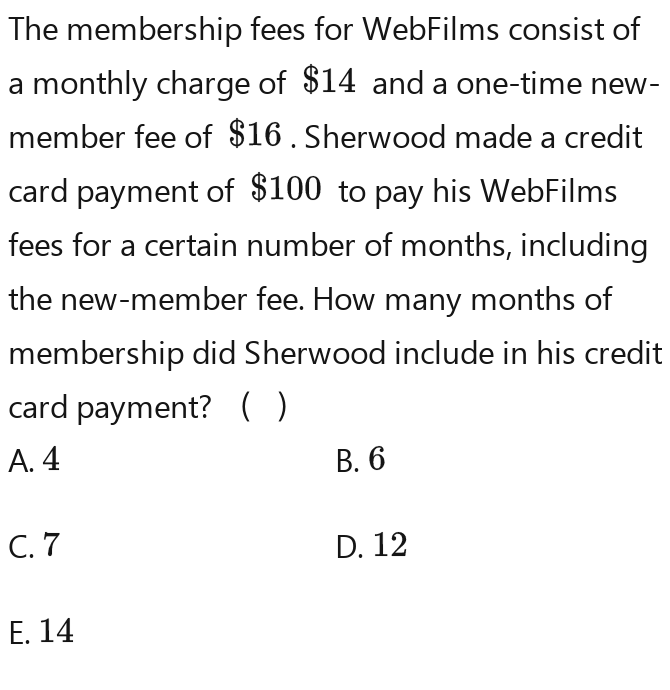 The membership fees for WebFilms consist of 
a monthly charge of $14 and a one-time new- 
member fee of $16. Sherwood made a credit 
card payment of $100 to pay his WebFilms 
fees for a certain number of months, including 
the new-member fee. How many months of 
membership did Sherwood include in his credit 
card payment? ( ) 
A. 4 B. 6
C. 7 D. 12
E. 14