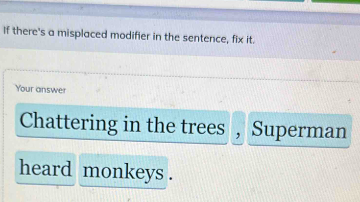 If there's a misplaced modifier in the sentence, fix it. 
Your answer 
Chattering in the trees , Superman 
heard monkeys .