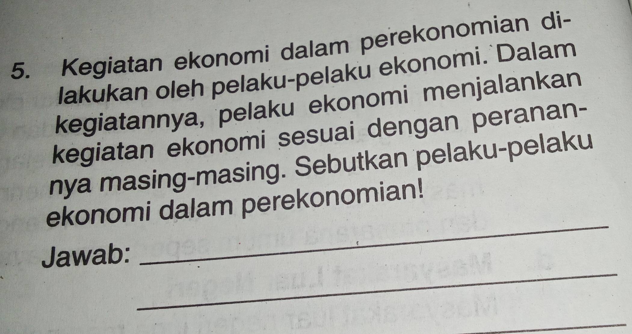 Kegiatan ekonomi dalam perekonomian di- 
lakukan oleh pelaku-pelaku ekonomi. Dalam 
kegiatannya, pelaku ekonomi menjalankan 
kegiatan ekonomi sesuai dengan peranan- 
nya masing-masing. Sebutkan pelaku-pelaku 
ekonomi dalam perekonomian! 
_ 
Jawab: 
_ 
_