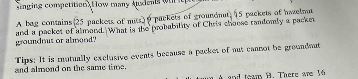 singing competition. How many students wil it 
A bag contains 25 packets of nuts, 9 packets of groundnut, 15 packets of hazelnut 
and a packet of almond. What is the probability of Chris choose randomly a packet 
groundnut or almond? 
Tips: It is mutually exclusive events because a packet of nut cannot be groundnut 
and almond on the same time. 
A and team B. There are 16