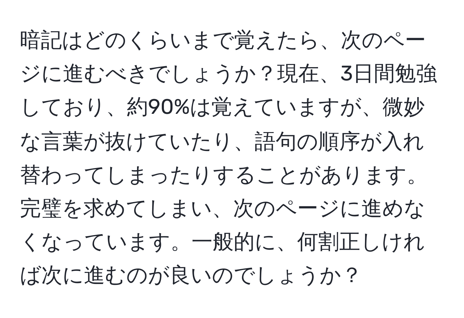 暗記はどのくらいまで覚えたら、次のページに進むべきでしょうか？現在、3日間勉強しており、約90%は覚えていますが、微妙な言葉が抜けていたり、語句の順序が入れ替わってしまったりすることがあります。完璧を求めてしまい、次のページに進めなくなっています。一般的に、何割正しければ次に進むのが良いのでしょうか？