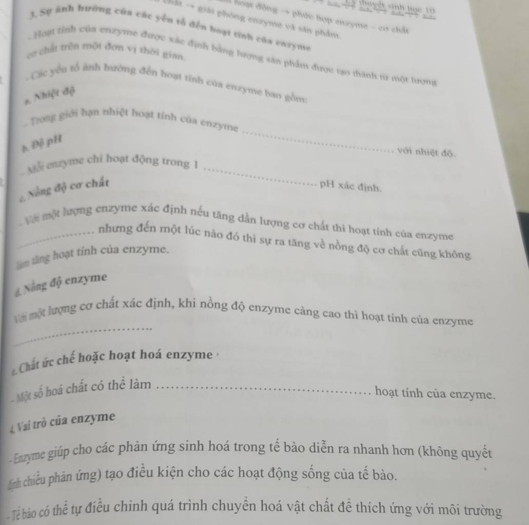 thuyết sinh học 10 
Ả hoạt động → phức hợp enzyme - cơ chấi 
a → giải phóng enzyme và sản phẩm 
3. Sự ảnh hưỡng của các yến tổ đến hoạt tính của enzyme 
cơ chất trên một đơn vị thời gian. 
- Hoạt tỉnh của enzyme được xắc định bằng hượng sản phẩm được tạo thành tr một lượng 
- Các yếu tổ ảnh hưởng đến hoạt tỉnh của enzyme bao gồm: 
#. Nhiệt độ 
_ 
. Trong giới hạn nhiệt hoạt tính của enzyme 
b. Độ pH 
với nhiệt độ 
Mỗi enzyme chỉ hoạt động trong 1_ 
c. Nổng độ cơ chất pH xác định. 
_ Với một lượng enzyme xác định nếu tăng dần lượng cơ chất thì hoạt tính của enzyme 
nhưng đến một lúc nào đó thì sự ra tăng về nồng độ cơ chất cũng không 
làm tăng hoạt tính của enzyme. 
đ. Nổng độ enzyme 
_ 
Với một lượng cơ chất xác định, khi nồng độ enzyme càng cao thì hoạt tính của enzyme 
Chất ứ c chế hoặc hoạt hoá enzyme , 
- Một số hoá chất có thể làm_ 
hoạt tính của enzyme. 
4 Vai trò của enzyme 
- Enzyme giúp cho các phản ứng sinh hoá trong tế bào diễn ra nhanh hơn (không quyết 
(ịnh chiều phản ứng) tạo điều kiện cho các hoạt động sống của tế bào. 
- Tể bào có thể tự điều chỉnh quá trình chuyển hoá vật chất đề thích ứng với môi trường