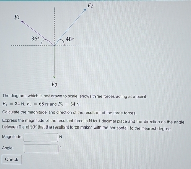 F_2
F_1
36° 48°
F_3
The diagram, which is not drawn to scale, shows three forces acting at a point
F_1=34N. F_2=68N and F_3=54N
Calculiate the magnitude and direction of the resultant of the three forces. 
Express the magnitude of the resultant force in N to 1 decimal place and the direction as the angle 
between ( and 90° that the resultant force makes with the horizontal, to the nearest degree. 
Magnitude □ N
Anglie: □°
Check