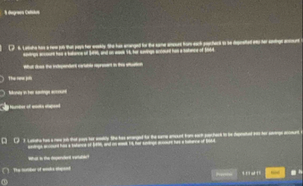 degrees Cetslus 
6. Letishe hiss a new job that pays her weekly. She his enanged for the eame amount from esch psycheck to be deposited into her savings account 
savings account has a ballance of $496, and on week 16, her savings account has a batance of $664
What does the independent variable represent in this situation 
The new jot 
Monay in her savinge account 
Number of wooks etapsed 
a 7. Latisha has a new job that pays her weekly. She has srranged for the same amount from each paycheck to be deposited into her savings account. 
seings account hias a tatence of $496, and on week 16, her suvings account has a balance of $664
What to the depencient varlable? 
( ). The number of weeks elpsed 
Pevesons 1-11 of 1 1 
a Rnd