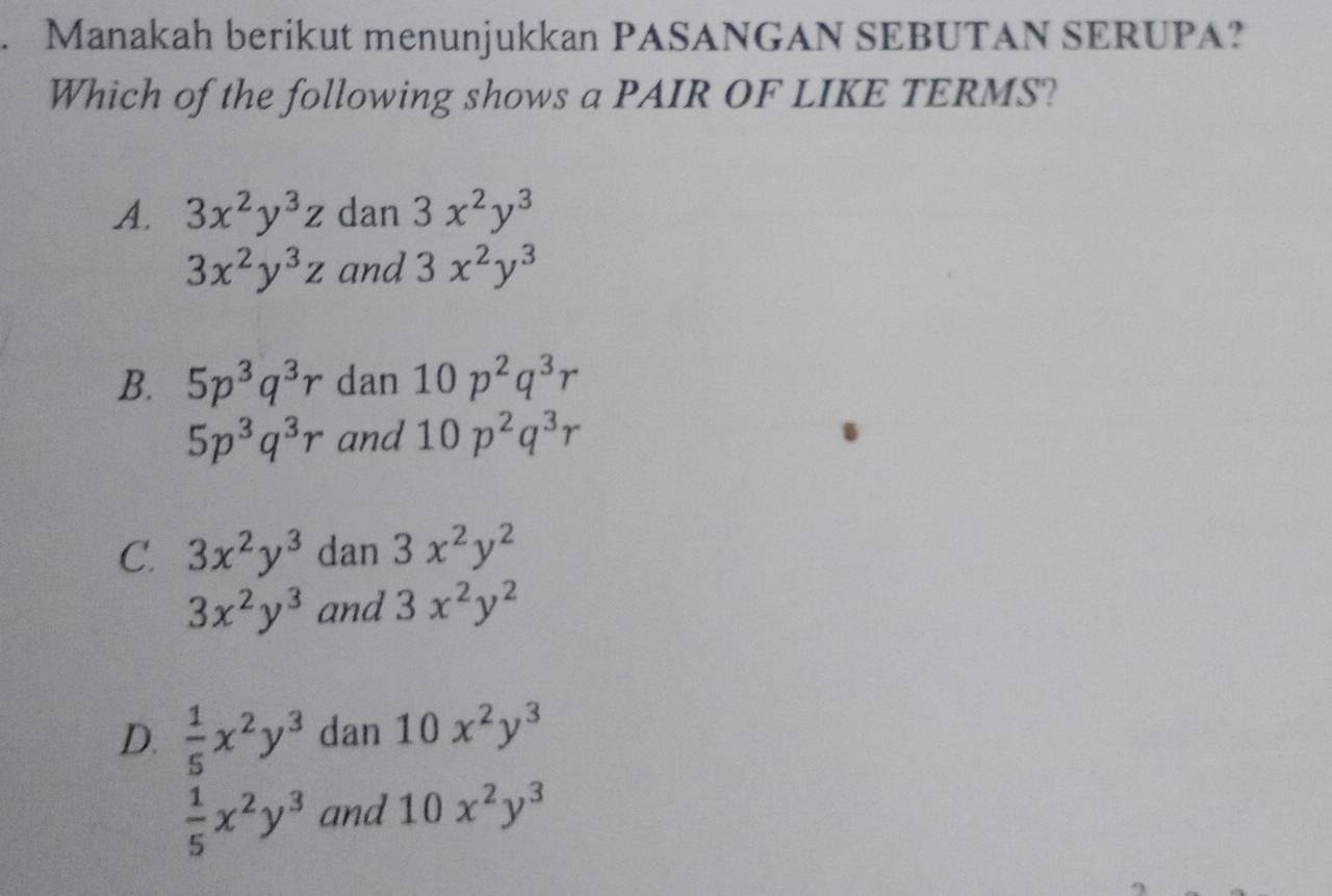 Manakah berikut menunjukkan PASANGAN SEBUTAN SERUPA?
Which of the following shows a PAIR OF LIKE TERMS?
A. 3x^2y^3z dan 3x^2y^3
3x^2y^3z and 3x^2y^3
B. 5p^3q^3r dan 10p^2q^3r
5p^3q^3r and 10p^2q^3r
C. 3x^2y^3 dan 3x^2y^2
3x^2y^3 and 3x^2y^2
D.  1/5 x^2y^3 dan 1 1 0x^2y^3
 1/5 x^2y^3 and 10x^2y^3