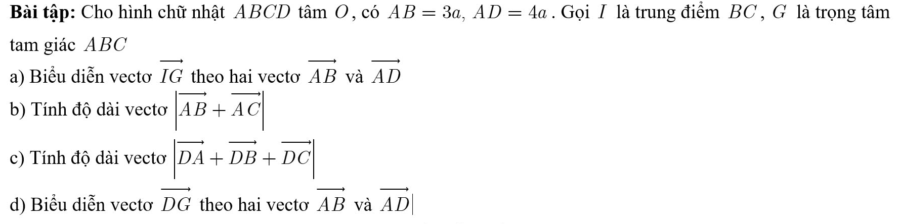 Bài tập: Cho hình chữ nhật ABCD tâm O, có AB=3a, AD=4a. Gọi I là trung điểm BC , G là trọng tâm 
tam giác ABC
a) Biểu diễn vectơ vector IG theo hai vectơ vector AB và vector AD
b) Tính độ dài vectơ |vector AB+vector AC|
c) Tính độ dài vectơ |vector DA+vector DB+vector DC|
d) Biểu diễn vectơ vector DG theo hai vectơ vector AB và vector AD|