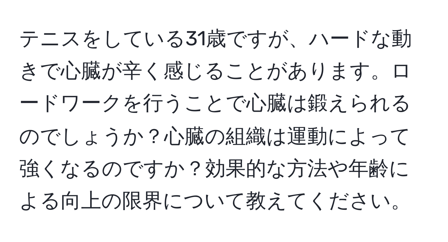 テニスをしている31歳ですが、ハードな動きで心臓が辛く感じることがあります。ロードワークを行うことで心臓は鍛えられるのでしょうか？心臓の組織は運動によって強くなるのですか？効果的な方法や年齢による向上の限界について教えてください。