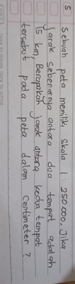 sebuah peta memiliki skala 1:250 000, Jika 
jarak sebenarnya antara doa tempat adalah 
is kn, Berapakan janak antora kedoa tempat 
tersebot pada peta dalam centimeter?