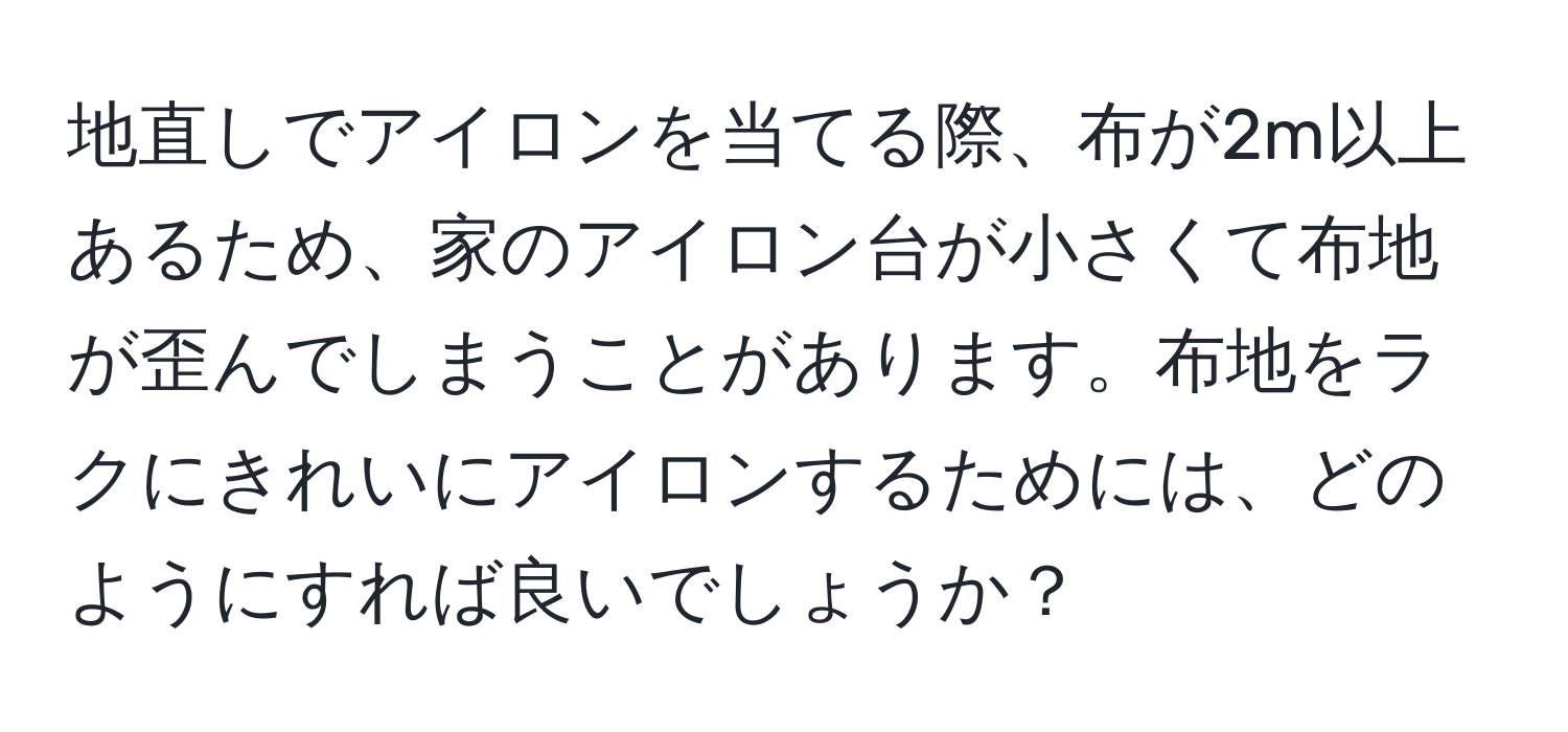 地直しでアイロンを当てる際、布が2m以上あるため、家のアイロン台が小さくて布地が歪んでしまうことがあります。布地をラクにきれいにアイロンするためには、どのようにすれば良いでしょうか？