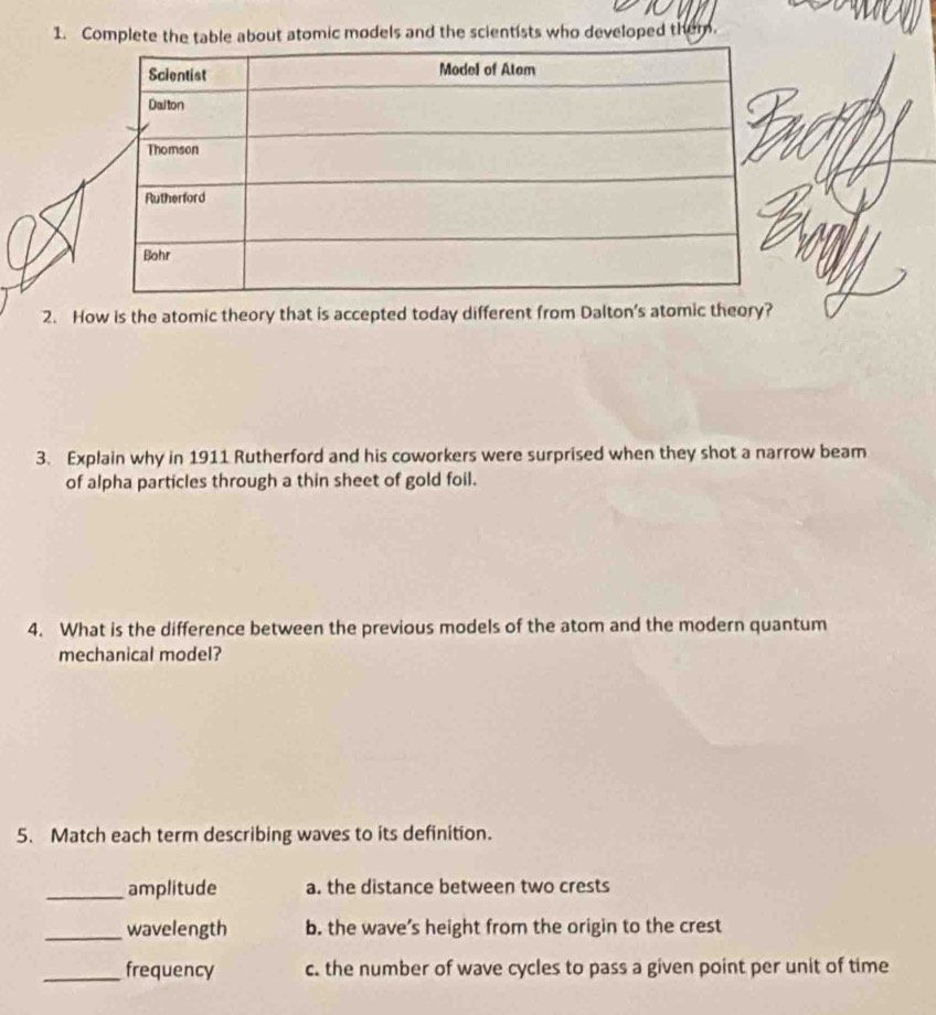 Complete the table about atomic models and the scientists who developed them.
2. How is the atomic theory that is accepted today different from Dalton's atomic theory?
3. Explain why in 1911 Rutherford and his coworkers were surprised when they shot a narrow beam
of alpha particles through a thin sheet of gold foil.
4. What is the difference between the previous models of the atom and the modern quantum
mechanical model?
5. Match each term describing waves to its definition.
_amplitude a. the distance between two crests
_wavelength b. the wave’s height from the origin to the crest
_frequency c. the number of wave cycles to pass a given point per unit of time