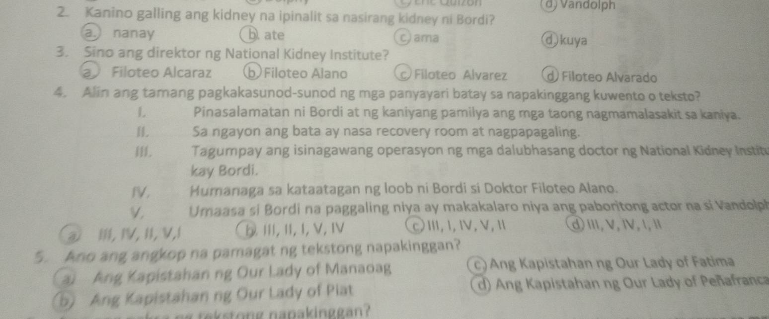 Ene gzón d) Vandolph
2. Kanino galling ang kidney na ipinalit sa nasirang kidney ni Bordi?
a nanay b. ate c) ama ωkuya
3. Sino ang direktor ng National Kidney Institute?
a Filoteo Alcaraz b Filoteo Alano Filoteo Alvarez d) Filoteo Alvarado
4. Alin ang tamang pagkakasunod-sunod ng mga panyayari batay sa napakinggang kuwento o teksto?
L Pinasalamatan ni Bordi at ng kaniyang pamilya ang mga taong nagmamalasakit sa kaniya.
H. Sa ngayon ang bata ay nasa recovery room at nagpapagaling.
Tagumpay ang isinagawang operasyon ng mga dalubhasang doctor ng National Kidney Instit
kay Bordi.
IV, Humanaga sa kataatagan ng loob ni Bordi si Doktor Filoteo Alano.
V. Umaasa si Bordi na paggaling niya ay makakalaro niya ang paboritong actor na si Vandolph
① I, IV, II, V,I b. Ⅲ, II, I, V,ⅣV CⅢ,Ⅰ,Ⅳ,Ⅴ,Ⅱ
d)Ⅲ,V,Ⅳ,1,Ⅱ
5. Ano ang angkop na pamagat ng tekstong napakinggan?
a Ang Kapistahan ng Our Lady of Manaoag
c) Ang Kapistahan ng Our Lady of Fatima
5) Ang Kapistahan ng Our Lady of Piat d) Ang Kapistahan ng Our Lady of Peñafranca
g tekstong napakinggan?