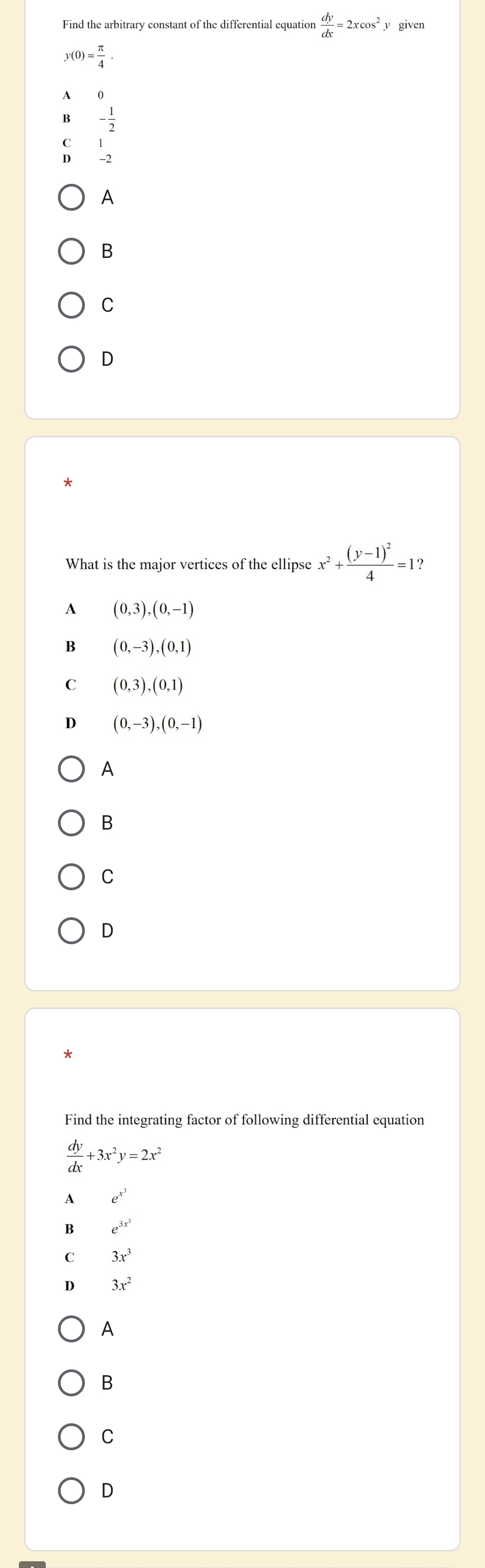 Find the arbitrary constant of the differential equation  dy/dx =2xcos^2 y given
y(0)= π /4 . 
4
B - 1/2 
C
D
A
B
C
D
*
What is the major vertices of the ellipse x^2+frac (y-1)^24=1
A (0,3), (0,-1)
B (0,-3), (0,1)
C (0,3), (0,1)
D (0,-3), (0,-1)
A
B
C
D
Find the integrating factor of following differential equation
 dy/dx +3x^2y=2x^2
A e^(x^3)
B e^(3x^3)
C 3x^3
D 3x^2
A
B
C
D