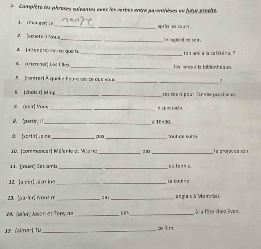 Complète les phrases suivantes avec les verbes entre parenthèses au futur proche. 
_ 
1. (manger) Je 
_après les cours. 
2. (acheter) Nous 
_ 
_le logiciel ce soir. 
_ 
3. (attendre) Est-ce que tu 
_ton ami à la cafétéria. ? 
4. (chercher) Les filles __les livres à la bibliothèque. 
5. (rentrer) À quelle heure est-ce que vous_ 
_? 
6. (choisir) Ming __ses cours pour l'année prochaine. 
7. (voir) Vous_ _le spectacle. 
8. (partir) II __à 16h30. 
9. (sortir) Je ne _pas _tout de suite. 
10. (commencer) Mélanie et Nita ne _pas _le projet ce soir. 
11. (jouer) Ses amis __au tennis. 
12. (aider) Jasmine_ _sa copine. 
13. (parler) Nous n_ pas_ anglais à Montréal. 
14. (aller) Jason et Tony ne _pas_ 
à la fête chez Evan. 
15. (aimer) Tu_ 
_ 
ce film.