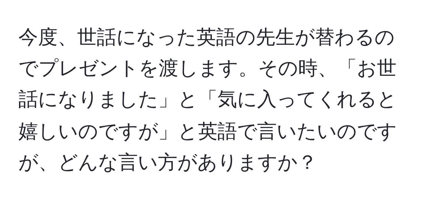 今度、世話になった英語の先生が替わるのでプレゼントを渡します。その時、「お世話になりました」と「気に入ってくれると嬉しいのですが」と英語で言いたいのですが、どんな言い方がありますか？