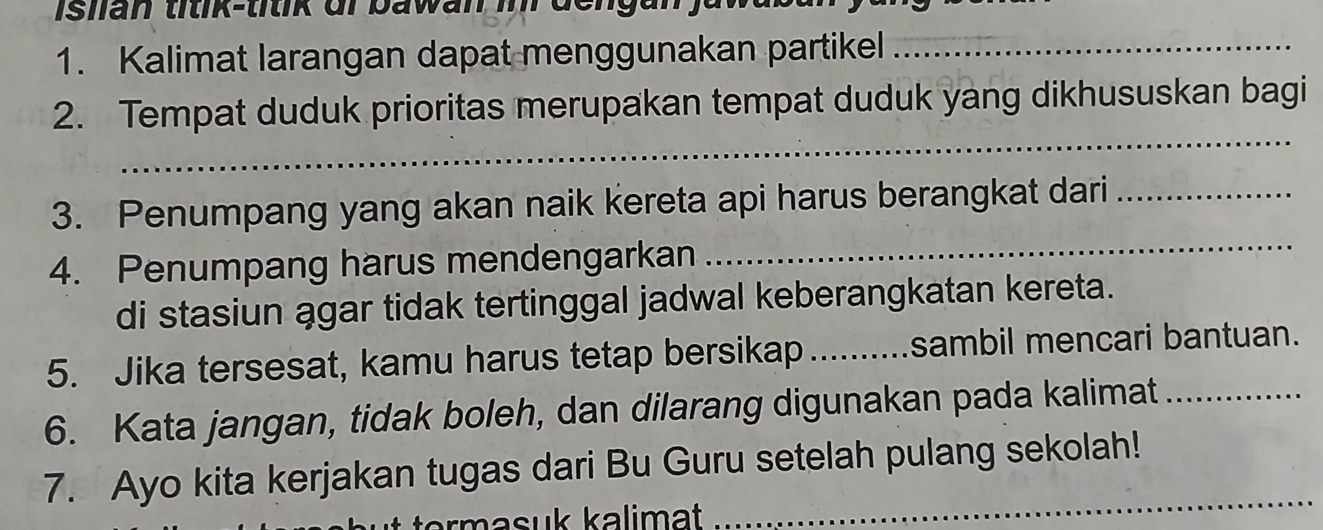 Kalimat larangan dapat menggunakan partikel_ 
_ 
2. Tempat duduk prioritas merupakan tempat duduk yang dikhususkan bagi 
_ 
3. Penumpang yang akan naik kereta api harus berangkat dari_ 
4. Penumpang harus mendengarkan 
di stasiun agar tidak tertinggal jadwal keberangkatan kereta. 
5. Jika tersesat, kamu harus tetap bersikap _sambil mencari bantuan. 
6. Kata jangan, tidak boleh, dan dilarang digunakan pada kalimat_ 
7. Ayo kita kerjakan tugas dari Bu Guru setelah pulang sekolah! 
rm a su kalimat