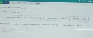 Qs
Copper sulfete 's soluble in water.
》 What does this meen?
t disolves in water It reacts with weter It is less clonse than wator i Noats on wetar
) Name the seperation sechnique you would use to seperate a mixture of copper sulfete and wster
Entor answer