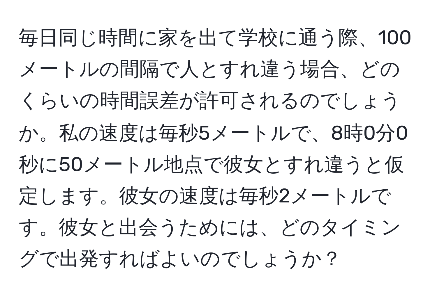 毎日同じ時間に家を出て学校に通う際、100メートルの間隔で人とすれ違う場合、どのくらいの時間誤差が許可されるのでしょうか。私の速度は毎秒5メートルで、8時0分0秒に50メートル地点で彼女とすれ違うと仮定します。彼女の速度は毎秒2メートルです。彼女と出会うためには、どのタイミングで出発すればよいのでしょうか？