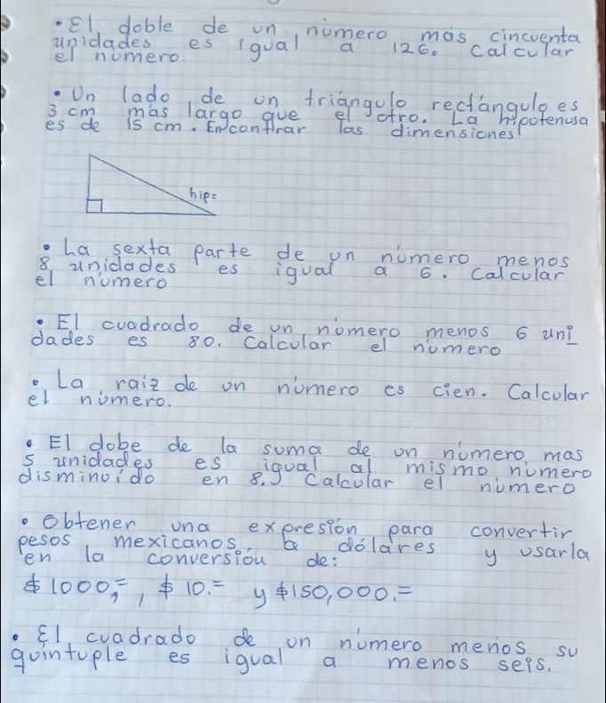 El doble de on, nimero mas cincuenta 
upidadesmes (qual a 126. calcular 
el numero. 
.Un lado de on triangulo rectanguloes
3 cm mas largo goe el ofro. La hypofenusa 
es de is cm. En conflrar las dimensiones 
.La sexta parte de on numero menos
8 unidades es igual a 6. Calcular 
el numero 
. El cuadrado de on, nomero menos 6 un? 
dades es 80. Calcular el numero 
. La raiz de on nomero es cien. Calcular 
el niomero. 
. El dobe de la soma de on numero mas 
s unidades es iooal al mismo numero 
disminoido en 8. Calcular el numero 
. obtener una expresion para convertin 
pesos mexicanos, adolares y usarla 
en la conversiou de:
1000=, != 10=y!= 150,000,=
El cuadrado de on numero menios su 
gointuple es igual a menos seps.