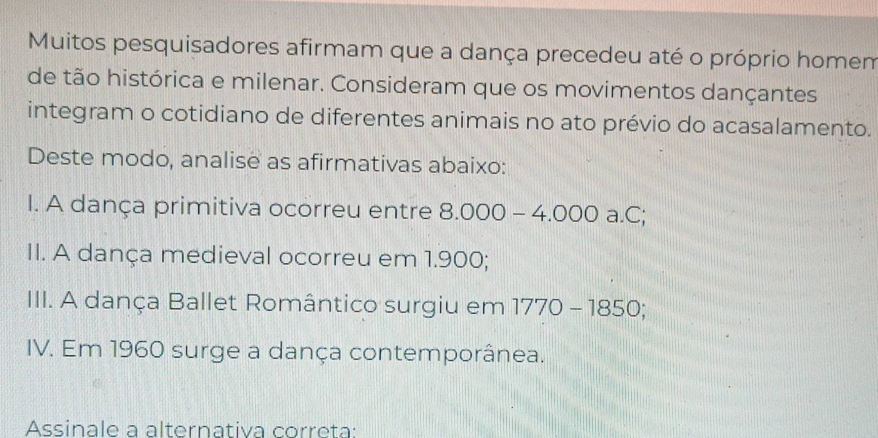 Muitos pesquisadores afirmam que a dança precedeu até o próprio homem 
de tão histórica e milenar. Consideram que os movimentos dançantes 
integram o cotidiano de diferentes animais no ato prévio do acasalamento. 
Deste modo, analise as afirmativas abaixo: 
I. A dança primitiva ocorreu entre 8.000-4.000 a.C; 
II. A dança medieval ocorreu em 1.900; 
III. A dança Ballet Romântico surgiu em 1770-1850; 
IV. Em 1960 surge a dança contemporânea. 
Assinale a alternativa correta: