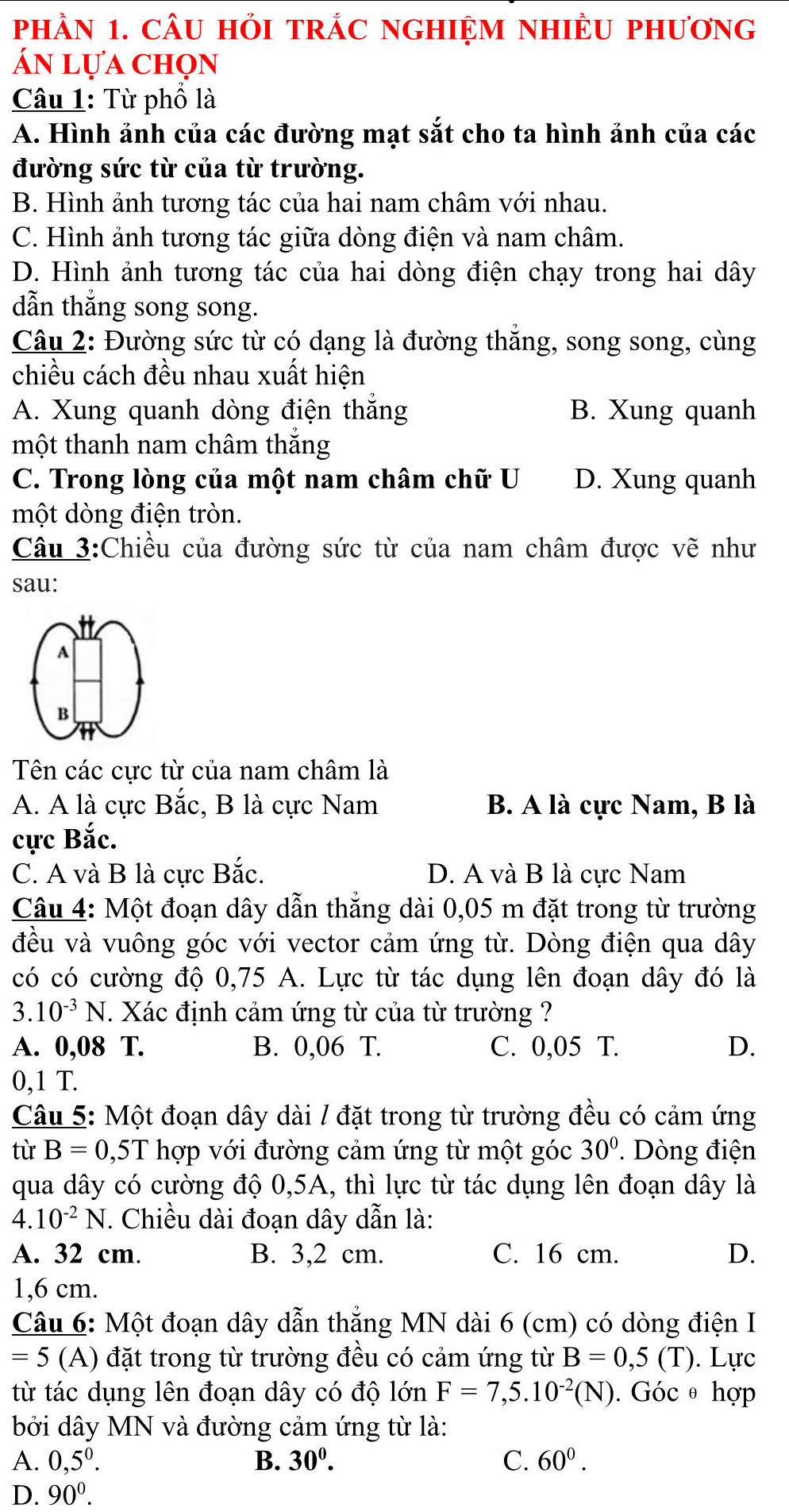 phầN 1. CÂU HỏI tRÁC NGHIệM nHIÈU phương
án lựa chọn
Câu 1: Từ phố là
A. Hình ảnh của các đường mạt sắt cho ta hình ảnh của các
đường sức từ của từ trường.
B. Hình ảnh tương tác của hai nam châm với nhau.
C. Hình ảnh tương tác giữa dòng điện và nam châm.
D. Hình ảnh tương tác của hai dòng điện chạy trong hai dây
dẫn thắng song song.
Câu 2: Đường sức từ có dạng là đường thắng, song song, cùng
chiều cách đều nhau xuất hiện
A. Xung quanh dòng điện thắng B. Xung quanh
một thanh nam châm thắng
C. Trong lòng của một nam châm chữ U D. Xung quanh
một dòng điện tròn.
Câu 3:Chiều của đường sức từ của nam châm được vẽ như
sau:
A
B
Tên các cực từ của nam châm là
A. A là cực Bắc, B là cực Nam B. A là cực Nam, B là
cực Bắc.
C. A và B là cực Bắc. D. A và B là cực Nam
Câu 4: Một đoạn dây dẫn thẳng dài 0,05 m đặt trong từ trường
đều và vuông góc với vector cảm ứng từ. Dòng điện qua dây
có có cường độ 0,75 A. Lực từ tác dụng lên đoạn dây đó là
3. 10^(-3)N. Xác định cảm ứng từ của từ trường ?
A. 0,08 T. B. 0,06 T. C. 0,05 T. D.
0,1 T.
Câu 5: Một đoạn dây dài / đặt trong từ trường đều có cảm ứng
tù B=0,5T hợp với đường cảm ứng từ một góc 30°. Dòng điện
qua dây có cường độ 0,5A, thì lực từ tác dụng lên đoạn dây là
4. 10^(-2)N. Chiều dài đoạn dây dẫn là:
A. 32 cm. B. 3,2 cm. C. 16 cm. D.
1,6 cm.
Câu 6: Một đoạn dây dẫn thẳng MN dài 6 (cm) có dòng điện I
=5 (A) đặt trong từ trường đều có cảm ứng từ B=0,5(T). Lực
từ tác dụng lên đoạn dây có độ lớn F=7,5.10^(-2)(N). Góc θ hợp
bởi dây MN và đường cảm ứng từ là:
A. 0,5^0. B. 30^0. C. 60^0.
D. 90^0.