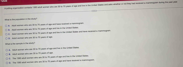 Cuiz
A polling organization contacts 1360 adult women who are 30 to 70 years of age and live in the United States and asks whether or not they had received a mammogram during the past year.
What is the population in the study?
A. Adult women who are 30 to 70 years of age and have received a mammogram
B. Adult women who are 30 to 70 years of age and live in the United States.
C. Adult women who are 30 to 70 years of age and live in the United States and have received a mammogram.
D. Adult women who are 30 to 70 years of age.
What is the sample in the study?
A. Adult women who are 30 to 70 years of age and live in the United States.
B. Adult women who are 30 to 70 years of age.
C. The 1360 adult women who are 30 to 70 years of age and live in the United States.
D. The 1360 adult women who are 30 to 70 years of age and have received a mammogram