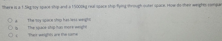 There is a 1.5kg toy space ship and a 15000kg real space ship flying through outer space. How do their weights compar
a The toy space ship has less weight
b The space ship has more weight
Their weights are the same