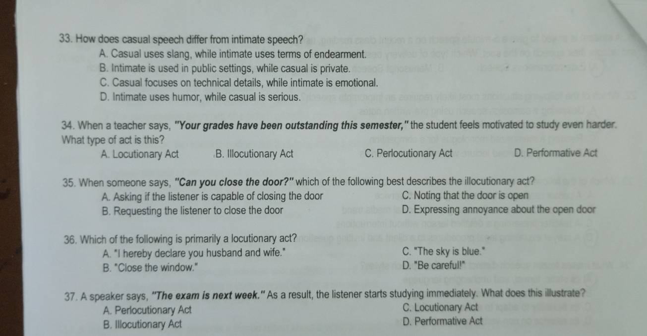 How does casual speech differ from intimate speech?
A. Casual uses slang, while intimate uses terms of endearment.
B. Intimate is used in public settings, while casual is private.
C. Casual focuses on technical details, while intimate is emotional.
D. Intimate uses humor, while casual is serious.
34. When a teacher says, "Your grades have been outstanding this semester," the student feels motivated to study even harder.
What type of act is this?
A. Locutionary Act B. Illocutionary Act C. Perlocutionary Act D. Performative Act
35. When someone says, "Can you close the door?" which of the following best describes the illocutionary act?
A. Asking if the listener is capable of closing the door C. Noting that the door is open
B. Requesting the listener to close the door D. Expressing annoyance about the open door
36. Which of the following is primarily a locutionary act?
A. "I hereby declare you husband and wife." C. "The sky is blue."
B. "Close the window." D. "Be careful!"
37. A speaker says, “The exam is next week." As a result, the listener starts studying immediately. What does this illustrate?
A. Perlocutionary Act C. Locutionary Act
B. Illocutionary Act D. Performative Act