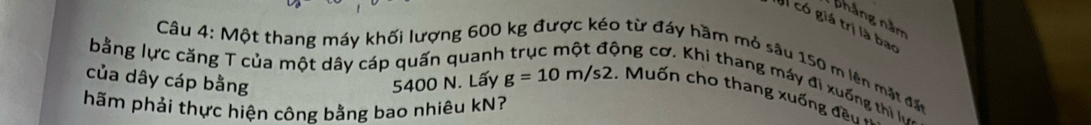 pháng năm 
có giá trị là bao 
bằng lực căng T của một dây cáp quấn quanh 
Câu 4: Một thang máy khối lượng 600 kg được kéo từ đáy hầm mỏ sâu 150 m lên mặt đấn 
ông cơ. Khi thang máy đi xuống thị 
của dây cáp bằng 5400 N. Lấy g=10m/s2.. Muốn cho thang xuống đền 
hãm phải thực hiện công bằng bao nhiêu kN?