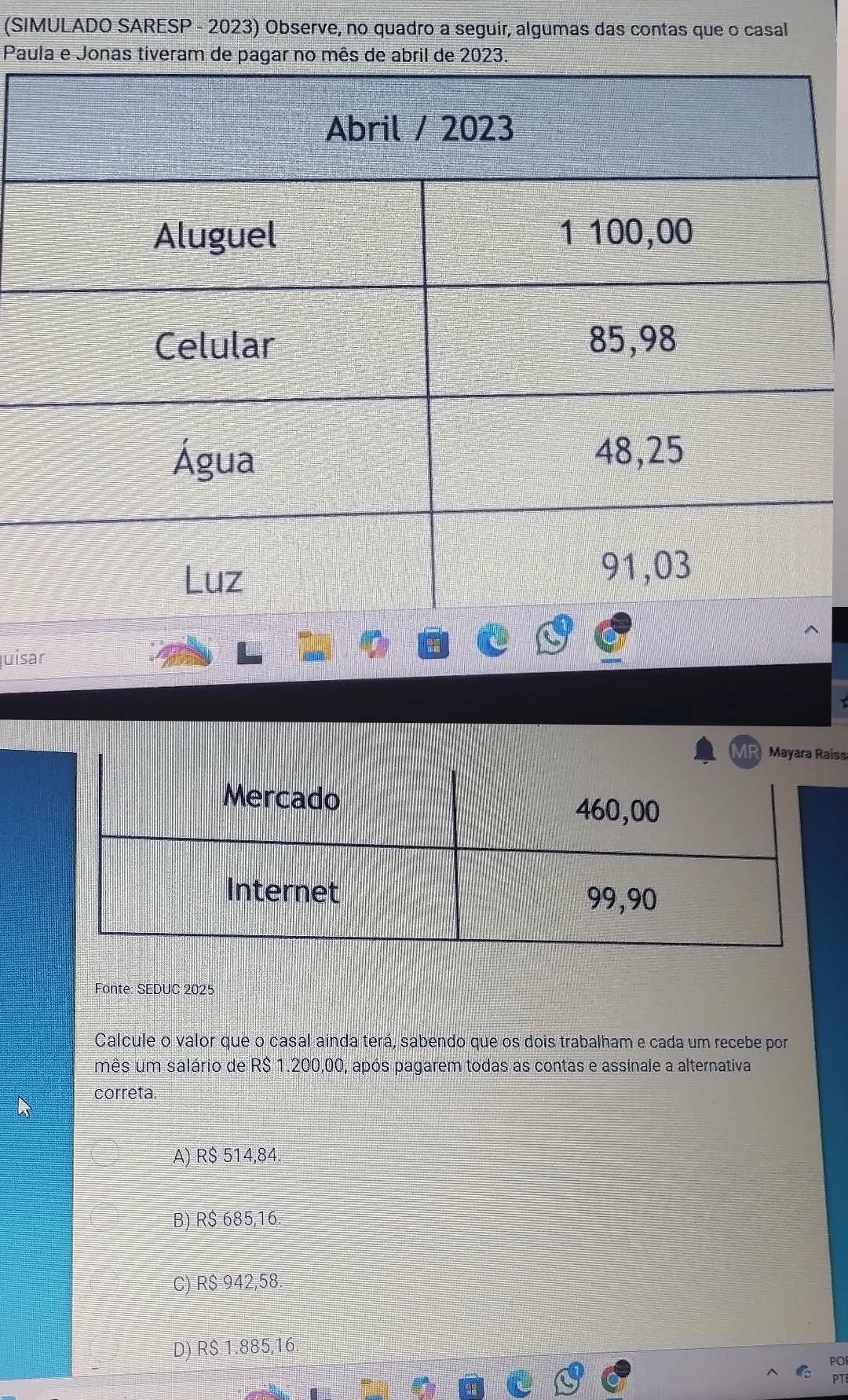 (SIMULADO SARESP - 2023) Observe, no quadro a seguir, algumas das contas que o casal
Paula e Jonas tiveram de pagar no e 
juísar
ss
Fonte: SEDUC 2025
Calcule o valor que o casal ainda terá, sabendo que os dois trabalham e cada um recebe por
mês um salário de R$ 1.200,00, após pagarem todas as contas e assinale a alternativa
correta.
A) R$ 514,84.
B) R$ 685,16.
C) R$ 942,58.
D) R$ 1.885,16.
PO
PT