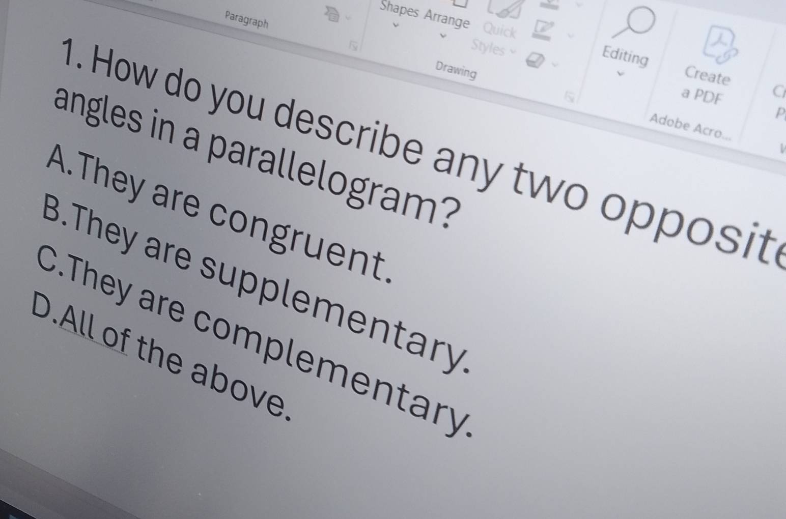 Paragraph
Shapes Arrange Quick a Editing Create C
Styles
Drawing
a PDF
p
Adobe Acro...
. How do you describe any two opposit
1
angles in a parallelogram?
A.They are congruent
B.They are supplementary
C.They are complementary
D.All of the above