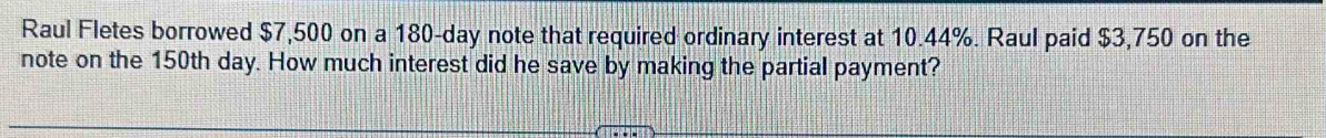 Raul Fletes borrowed $7,500 on a 180-day note that required ordinary interest at 10.44%. Raul paid $3,750 on the 
note on the 150th day. How much interest did he save by making the partial payment?
