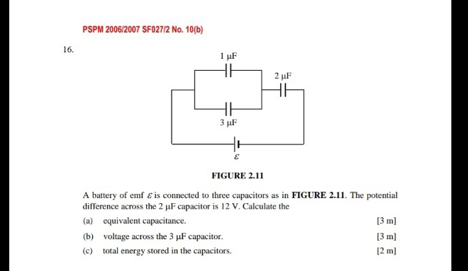 PSPM 2006/2007 SF027/2 No. 10(b)
16. 1 μF
2 μF
3 μF
ε
FIGURE 2.11 
A battery of emf ε is connected to three capacitors as in FIGURE 2.11. The potential 
difference across the 2 μF capacitor is 12 V. Calculate the 
(a) equivalent capacitance. [ 3 m ] 
(b) voltage across the 3 µF capacitor. [ 3 m ] 
(c) total energy stored in the capacitors. [ 2 m ]