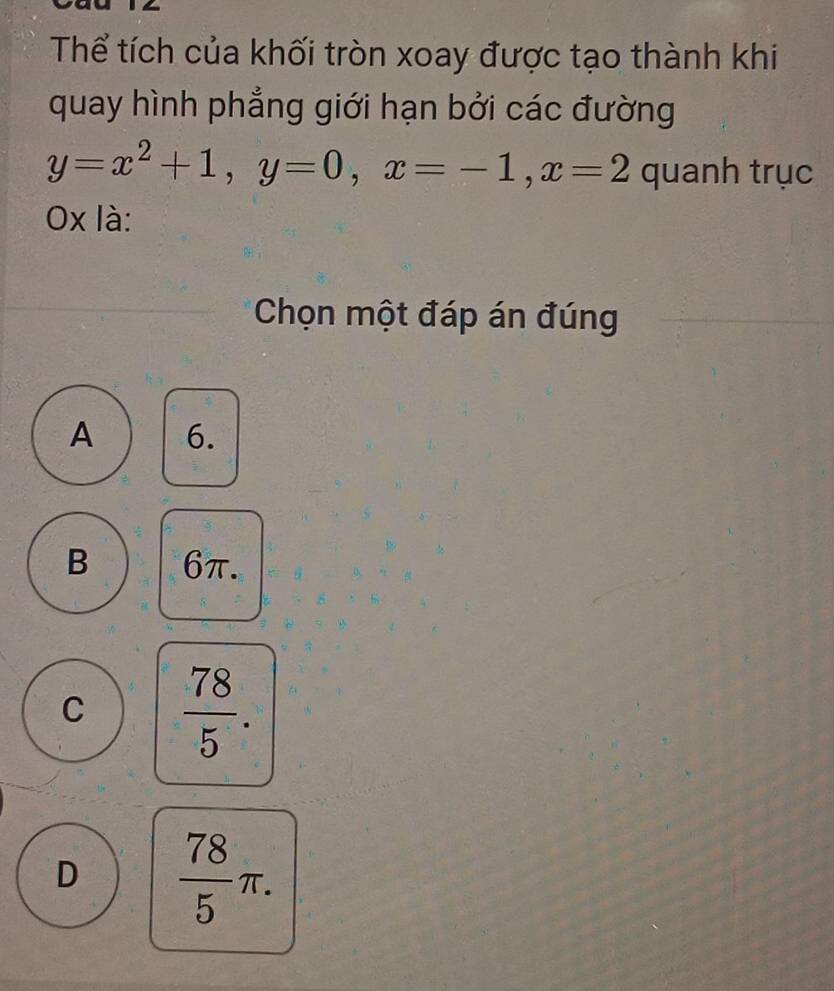 Thể tích của khối tròn xoay được tạo thành khi
quay hình phẳng giới hạn bởi các đường
y=x^2+1, y=0, x=-1, x=2 quanh trục
Ox là:
Chọn một đáp án đúng
A 6.
B 6π.
C  78/5 .
D  78/5 π.