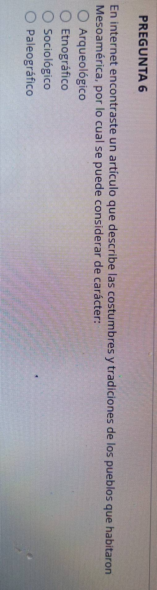 PREGUNTA 6
En internet encontraste un artículo que describe las costumbres y tradiciones de los pueblos que habitaron
Mesoamérica, por lo cual se puede considerar de carácter:
Arqueológico
Etnográfico
Sociológico
Paleográfico