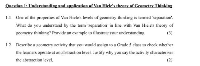 Understanding and application of Van Hiele's theory of Geometry Thinking 
1.1 One of the properties of Van Hiele's levels of geometry thinking is termed 'separation'. 
What do you understand by the term 'separation' in line with Van Hiele's theory of 
geometry thinking? Provide an example to illustrate your understanding. (3) 
1.2 Describe a geometry activity that you would assign to a Grade 5 class to check whether 
the learners operate at an abstraction level. Justify why you say the activity characterises 
the abstraction level. (2)