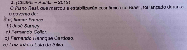 (CESPE - Auditor - 2019)
O Plano Real, que marcou a estabilização econômica no Brasil, foi lançado durante
o governo de:
a) Itamar Franco.
b) José Sarney.
c) Fernando Collor.
d) Fernando Henrique Cardoso.
e) Luiz Inácio Lula da Silva.